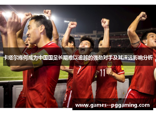 卡塔尔缘何成为中国国足长期难以逾越的强劲对手及其深远影响分析 卡塔尔缘何成为中国国足长期难以逾越的强劲对手及其深远影响分析