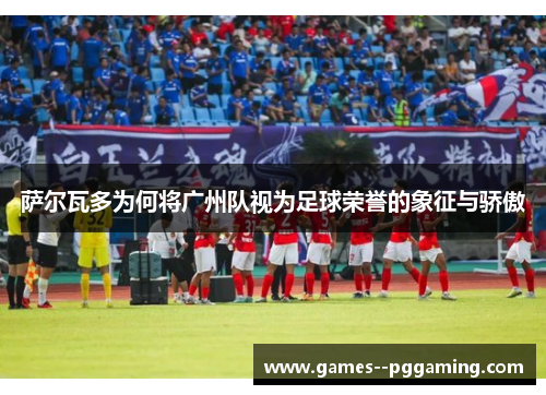 萨尔瓦多为何将广州队视为足球荣誉的象征与骄傲 萨尔瓦多为何将广州队视为足球荣誉的象征与骄傲