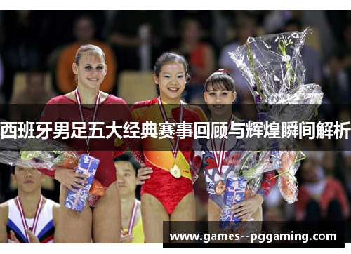 西班牙男足五大经典赛事回顾与辉煌瞬间解析 西班牙男足五大经典赛事回顾与辉煌瞬间解析