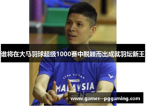谁将在大马羽球超级1000赛中脱颖而出成就羽坛新王 谁将在大马羽球超级1000赛中脱颖而出成就羽坛新王