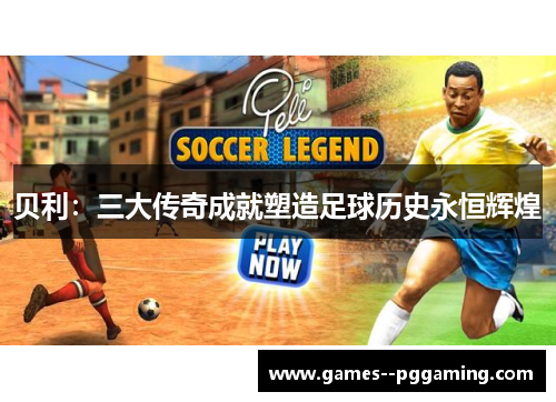 贝利:三大传奇成就塑造足球历史永恒辉煌 贝利:三大传奇成就塑造足球历史永恒辉煌