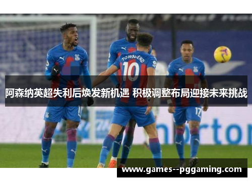 阿森纳英超失利后焕发新机遇 积极调整布局迎接未来挑战