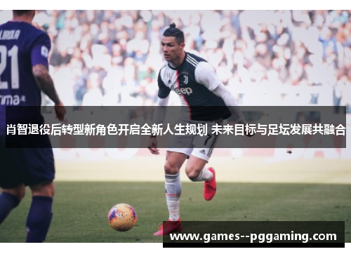 肖智退役后转型新角色开启全新人生规划 未来目标与足坛发展共融合