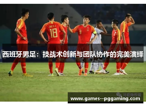 西班牙男足：技战术创新与团队协作的完美演绎
