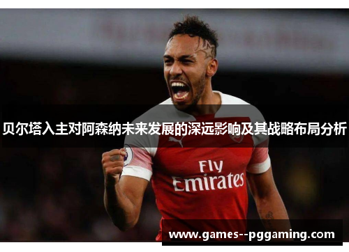 贝尔塔入主对阿森纳未来发展的深远影响及其战略布局分析 贝尔塔入主对阿森纳未来发展的深远影响及其战略布局分析