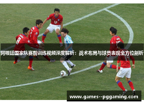 阿根廷国家队赛前训练视频深度解析:战术布局与球员表现全方位剖析 阿根廷国家队赛前训练视频深度解析:战术布局与球员表现全方位剖析