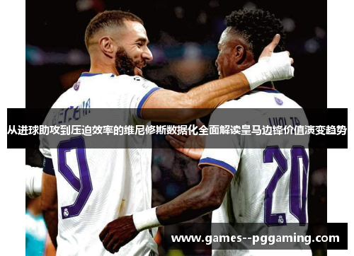 从进球助攻到压迫效率的维尼修斯数据化全面解读皇马边锋价值演变趋势