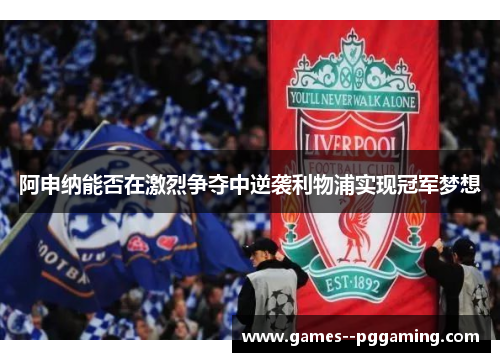 阿申纳能否在激烈争夺中逆袭利物浦实现冠军梦想 阿申纳能否在激烈争夺中逆袭利物浦实现冠军梦想